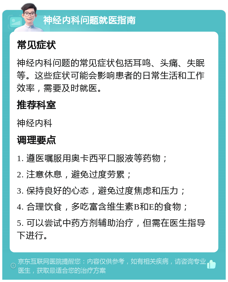 神经内科问题就医指南 常见症状 神经内科问题的常见症状包括耳鸣、头痛、失眠等。这些症状可能会影响患者的日常生活和工作效率，需要及时就医。 推荐科室 神经内科 调理要点 1. 遵医嘱服用奥卡西平口服液等药物； 2. 注意休息，避免过度劳累； 3. 保持良好的心态，避免过度焦虑和压力； 4. 合理饮食，多吃富含维生素B和E的食物； 5. 可以尝试中药方剂辅助治疗，但需在医生指导下进行。