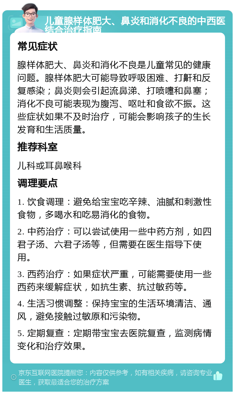 儿童腺样体肥大、鼻炎和消化不良的中西医结合治疗指南 常见症状 腺样体肥大、鼻炎和消化不良是儿童常见的健康问题。腺样体肥大可能导致呼吸困难、打鼾和反复感染；鼻炎则会引起流鼻涕、打喷嚏和鼻塞；消化不良可能表现为腹泻、呕吐和食欲不振。这些症状如果不及时治疗，可能会影响孩子的生长发育和生活质量。 推荐科室 儿科或耳鼻喉科 调理要点 1. 饮食调理：避免给宝宝吃辛辣、油腻和刺激性食物，多喝水和吃易消化的食物。 2. 中药治疗：可以尝试使用一些中药方剂，如四君子汤、六君子汤等，但需要在医生指导下使用。 3. 西药治疗：如果症状严重，可能需要使用一些西药来缓解症状，如抗生素、抗过敏药等。 4. 生活习惯调整：保持宝宝的生活环境清洁、通风，避免接触过敏原和污染物。 5. 定期复查：定期带宝宝去医院复查，监测病情变化和治疗效果。