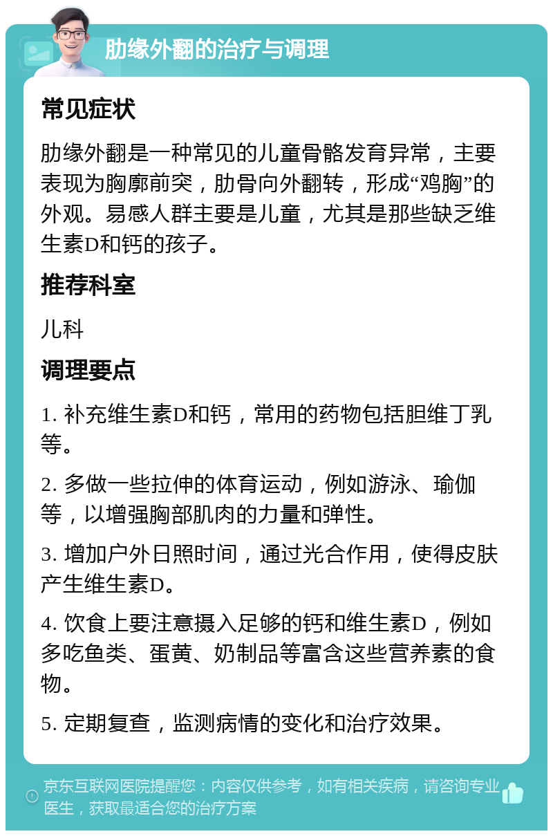 肋缘外翻的治疗与调理 常见症状 肋缘外翻是一种常见的儿童骨骼发育异常，主要表现为胸廓前突，肋骨向外翻转，形成“鸡胸”的外观。易感人群主要是儿童，尤其是那些缺乏维生素D和钙的孩子。 推荐科室 儿科 调理要点 1. 补充维生素D和钙，常用的药物包括胆维丁乳等。 2. 多做一些拉伸的体育运动，例如游泳、瑜伽等，以增强胸部肌肉的力量和弹性。 3. 增加户外日照时间，通过光合作用，使得皮肤产生维生素D。 4. 饮食上要注意摄入足够的钙和维生素D，例如多吃鱼类、蛋黄、奶制品等富含这些营养素的食物。 5. 定期复查，监测病情的变化和治疗效果。