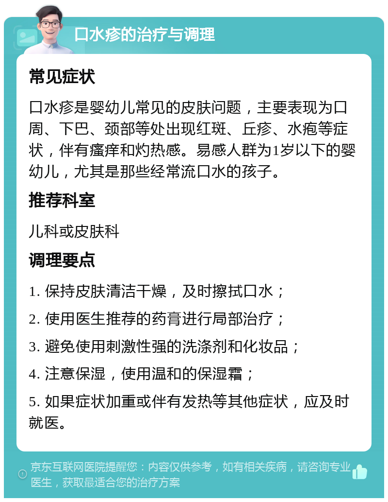 口水疹的治疗与调理 常见症状 口水疹是婴幼儿常见的皮肤问题，主要表现为口周、下巴、颈部等处出现红斑、丘疹、水疱等症状，伴有瘙痒和灼热感。易感人群为1岁以下的婴幼儿，尤其是那些经常流口水的孩子。 推荐科室 儿科或皮肤科 调理要点 1. 保持皮肤清洁干燥，及时擦拭口水； 2. 使用医生推荐的药膏进行局部治疗； 3. 避免使用刺激性强的洗涤剂和化妆品； 4. 注意保湿，使用温和的保湿霜； 5. 如果症状加重或伴有发热等其他症状，应及时就医。