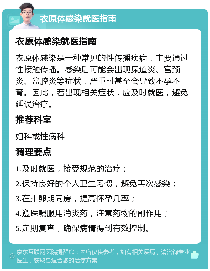 衣原体感染就医指南 衣原体感染就医指南 衣原体感染是一种常见的性传播疾病，主要通过性接触传播。感染后可能会出现尿道炎、宫颈炎、盆腔炎等症状，严重时甚至会导致不孕不育。因此，若出现相关症状，应及时就医，避免延误治疗。 推荐科室 妇科或性病科 调理要点 1.及时就医，接受规范的治疗； 2.保持良好的个人卫生习惯，避免再次感染； 3.在排卵期同房，提高怀孕几率； 4.遵医嘱服用消炎药，注意药物的副作用； 5.定期复查，确保病情得到有效控制。