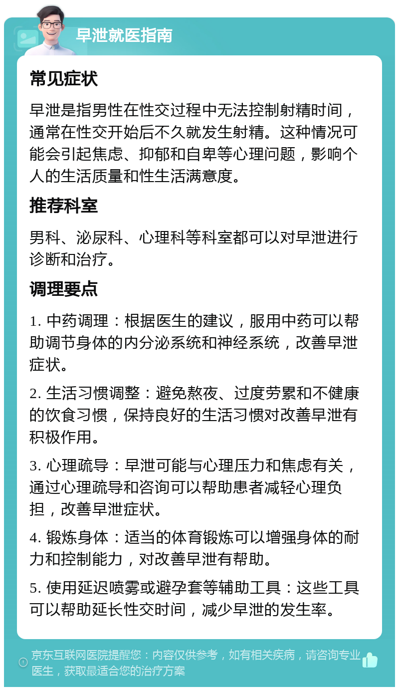 早泄就医指南 常见症状 早泄是指男性在性交过程中无法控制射精时间，通常在性交开始后不久就发生射精。这种情况可能会引起焦虑、抑郁和自卑等心理问题，影响个人的生活质量和性生活满意度。 推荐科室 男科、泌尿科、心理科等科室都可以对早泄进行诊断和治疗。 调理要点 1. 中药调理：根据医生的建议，服用中药可以帮助调节身体的内分泌系统和神经系统，改善早泄症状。 2. 生活习惯调整：避免熬夜、过度劳累和不健康的饮食习惯，保持良好的生活习惯对改善早泄有积极作用。 3. 心理疏导：早泄可能与心理压力和焦虑有关，通过心理疏导和咨询可以帮助患者减轻心理负担，改善早泄症状。 4. 锻炼身体：适当的体育锻炼可以增强身体的耐力和控制能力，对改善早泄有帮助。 5. 使用延迟喷雾或避孕套等辅助工具：这些工具可以帮助延长性交时间，减少早泄的发生率。