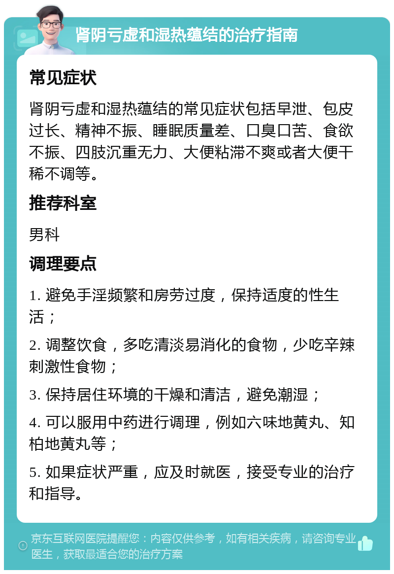 肾阴亏虚和湿热蕴结的治疗指南 常见症状 肾阴亏虚和湿热蕴结的常见症状包括早泄、包皮过长、精神不振、睡眠质量差、口臭口苦、食欲不振、四肢沉重无力、大便粘滞不爽或者大便干稀不调等。 推荐科室 男科 调理要点 1. 避免手淫频繁和房劳过度，保持适度的性生活； 2. 调整饮食，多吃清淡易消化的食物，少吃辛辣刺激性食物； 3. 保持居住环境的干燥和清洁，避免潮湿； 4. 可以服用中药进行调理，例如六味地黄丸、知柏地黄丸等； 5. 如果症状严重，应及时就医，接受专业的治疗和指导。