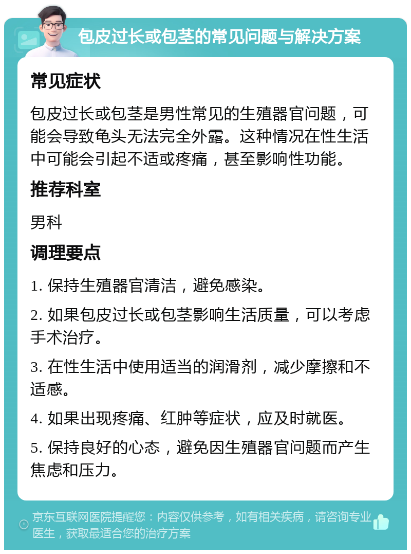 包皮过长或包茎的常见问题与解决方案 常见症状 包皮过长或包茎是男性常见的生殖器官问题，可能会导致龟头无法完全外露。这种情况在性生活中可能会引起不适或疼痛，甚至影响性功能。 推荐科室 男科 调理要点 1. 保持生殖器官清洁，避免感染。 2. 如果包皮过长或包茎影响生活质量，可以考虑手术治疗。 3. 在性生活中使用适当的润滑剂，减少摩擦和不适感。 4. 如果出现疼痛、红肿等症状，应及时就医。 5. 保持良好的心态，避免因生殖器官问题而产生焦虑和压力。