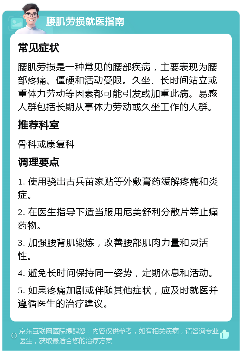 腰肌劳损就医指南 常见症状 腰肌劳损是一种常见的腰部疾病，主要表现为腰部疼痛、僵硬和活动受限。久坐、长时间站立或重体力劳动等因素都可能引发或加重此病。易感人群包括长期从事体力劳动或久坐工作的人群。 推荐科室 骨科或康复科 调理要点 1. 使用骁出古兵苗家贴等外敷膏药缓解疼痛和炎症。 2. 在医生指导下适当服用尼美舒利分散片等止痛药物。 3. 加强腰背肌锻炼，改善腰部肌肉力量和灵活性。 4. 避免长时间保持同一姿势，定期休息和活动。 5. 如果疼痛加剧或伴随其他症状，应及时就医并遵循医生的治疗建议。