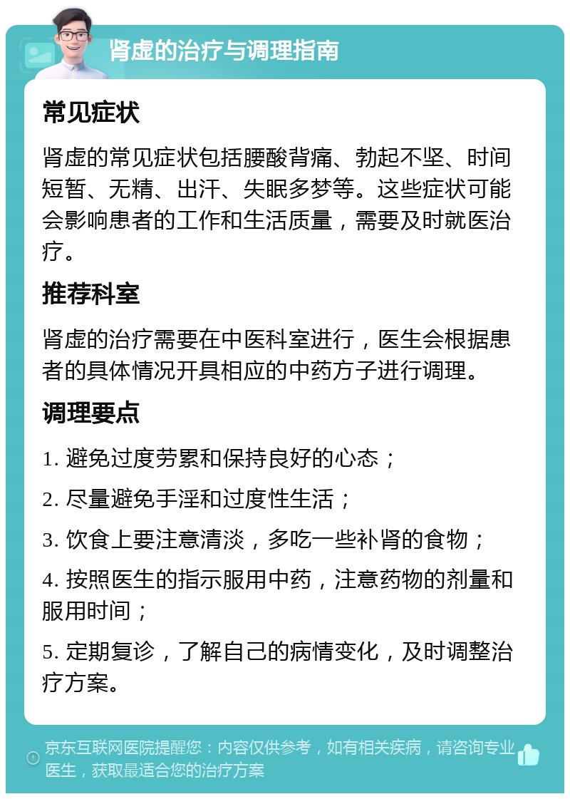 肾虚的治疗与调理指南 常见症状 肾虚的常见症状包括腰酸背痛、勃起不坚、时间短暂、无精、出汗、失眠多梦等。这些症状可能会影响患者的工作和生活质量，需要及时就医治疗。 推荐科室 肾虚的治疗需要在中医科室进行，医生会根据患者的具体情况开具相应的中药方子进行调理。 调理要点 1. 避免过度劳累和保持良好的心态； 2. 尽量避免手淫和过度性生活； 3. 饮食上要注意清淡，多吃一些补肾的食物； 4. 按照医生的指示服用中药，注意药物的剂量和服用时间； 5. 定期复诊，了解自己的病情变化，及时调整治疗方案。