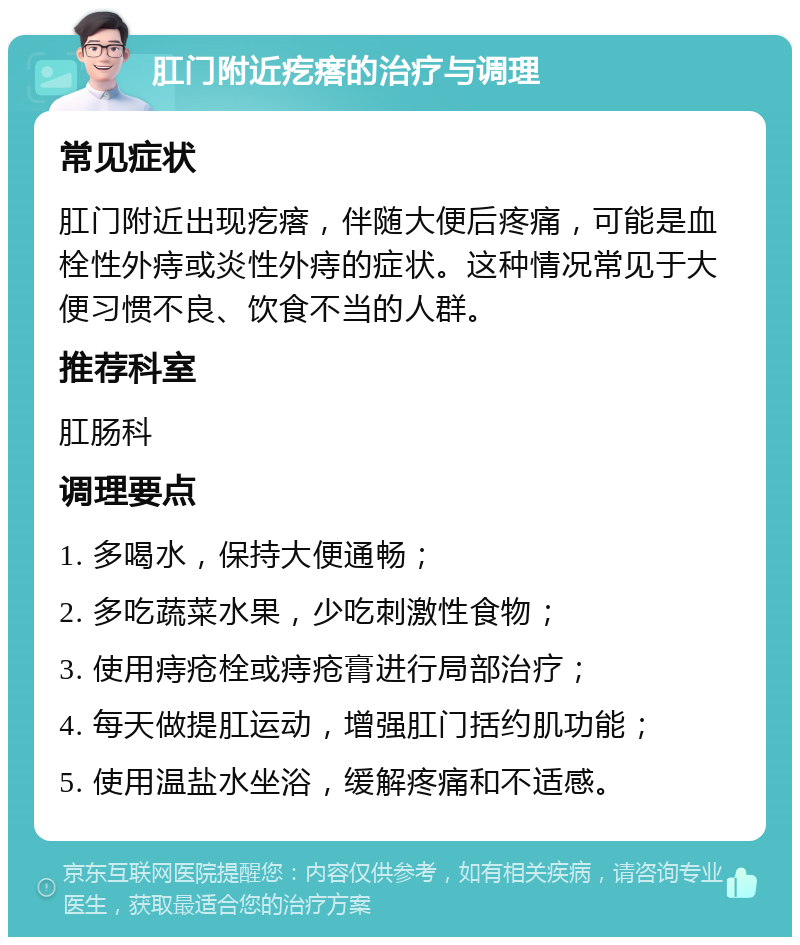 肛门附近疙瘩的治疗与调理 常见症状 肛门附近出现疙瘩，伴随大便后疼痛，可能是血栓性外痔或炎性外痔的症状。这种情况常见于大便习惯不良、饮食不当的人群。 推荐科室 肛肠科 调理要点 1. 多喝水，保持大便通畅； 2. 多吃蔬菜水果，少吃刺激性食物； 3. 使用痔疮栓或痔疮膏进行局部治疗； 4. 每天做提肛运动，增强肛门括约肌功能； 5. 使用温盐水坐浴，缓解疼痛和不适感。