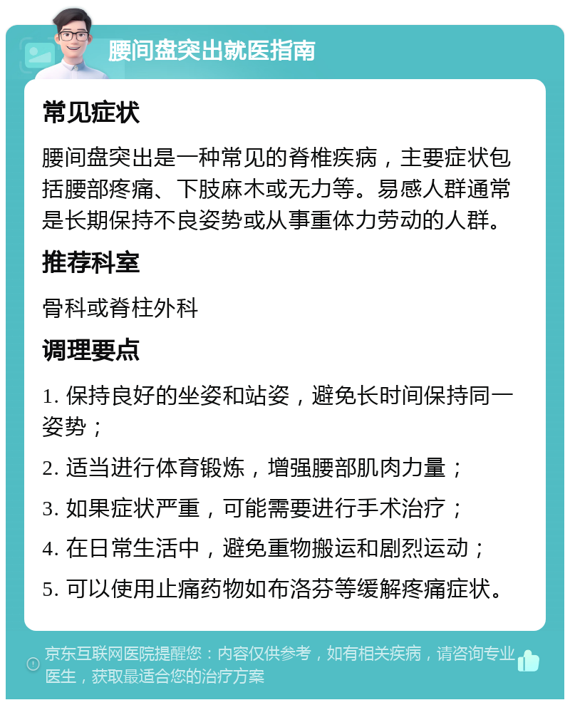 腰间盘突出就医指南 常见症状 腰间盘突出是一种常见的脊椎疾病，主要症状包括腰部疼痛、下肢麻木或无力等。易感人群通常是长期保持不良姿势或从事重体力劳动的人群。 推荐科室 骨科或脊柱外科 调理要点 1. 保持良好的坐姿和站姿，避免长时间保持同一姿势； 2. 适当进行体育锻炼，增强腰部肌肉力量； 3. 如果症状严重，可能需要进行手术治疗； 4. 在日常生活中，避免重物搬运和剧烈运动； 5. 可以使用止痛药物如布洛芬等缓解疼痛症状。