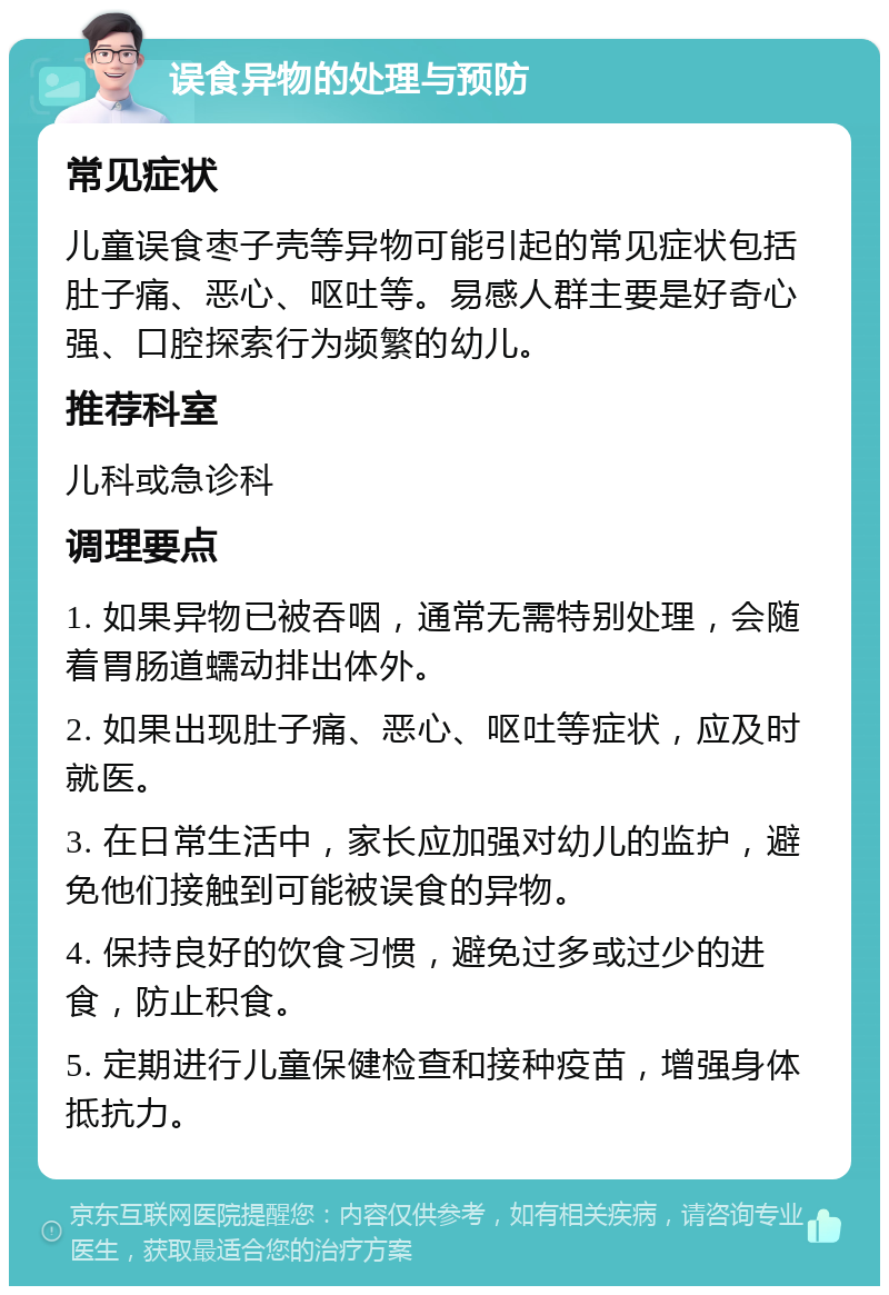 误食异物的处理与预防 常见症状 儿童误食枣子壳等异物可能引起的常见症状包括肚子痛、恶心、呕吐等。易感人群主要是好奇心强、口腔探索行为频繁的幼儿。 推荐科室 儿科或急诊科 调理要点 1. 如果异物已被吞咽，通常无需特别处理，会随着胃肠道蠕动排出体外。 2. 如果出现肚子痛、恶心、呕吐等症状，应及时就医。 3. 在日常生活中，家长应加强对幼儿的监护，避免他们接触到可能被误食的异物。 4. 保持良好的饮食习惯，避免过多或过少的进食，防止积食。 5. 定期进行儿童保健检查和接种疫苗，增强身体抵抗力。