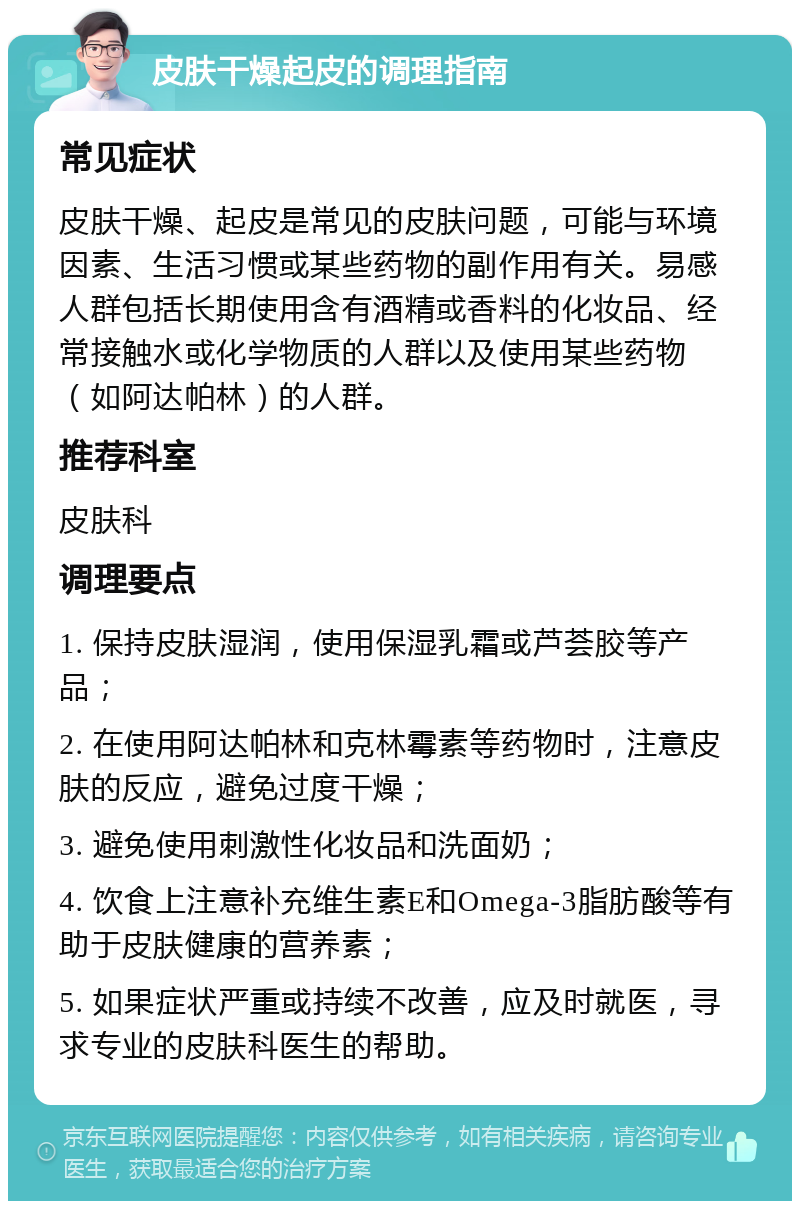 皮肤干燥起皮的调理指南 常见症状 皮肤干燥、起皮是常见的皮肤问题，可能与环境因素、生活习惯或某些药物的副作用有关。易感人群包括长期使用含有酒精或香料的化妆品、经常接触水或化学物质的人群以及使用某些药物（如阿达帕林）的人群。 推荐科室 皮肤科 调理要点 1. 保持皮肤湿润，使用保湿乳霜或芦荟胶等产品； 2. 在使用阿达帕林和克林霉素等药物时，注意皮肤的反应，避免过度干燥； 3. 避免使用刺激性化妆品和洗面奶； 4. 饮食上注意补充维生素E和Omega-3脂肪酸等有助于皮肤健康的营养素； 5. 如果症状严重或持续不改善，应及时就医，寻求专业的皮肤科医生的帮助。