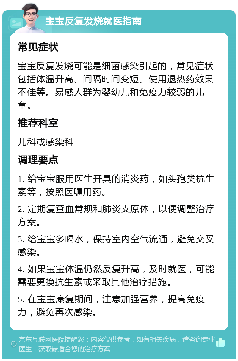 宝宝反复发烧就医指南 常见症状 宝宝反复发烧可能是细菌感染引起的，常见症状包括体温升高、间隔时间变短、使用退热药效果不佳等。易感人群为婴幼儿和免疫力较弱的儿童。 推荐科室 儿科或感染科 调理要点 1. 给宝宝服用医生开具的消炎药，如头孢类抗生素等，按照医嘱用药。 2. 定期复查血常规和肺炎支原体，以便调整治疗方案。 3. 给宝宝多喝水，保持室内空气流通，避免交叉感染。 4. 如果宝宝体温仍然反复升高，及时就医，可能需要更换抗生素或采取其他治疗措施。 5. 在宝宝康复期间，注意加强营养，提高免疫力，避免再次感染。