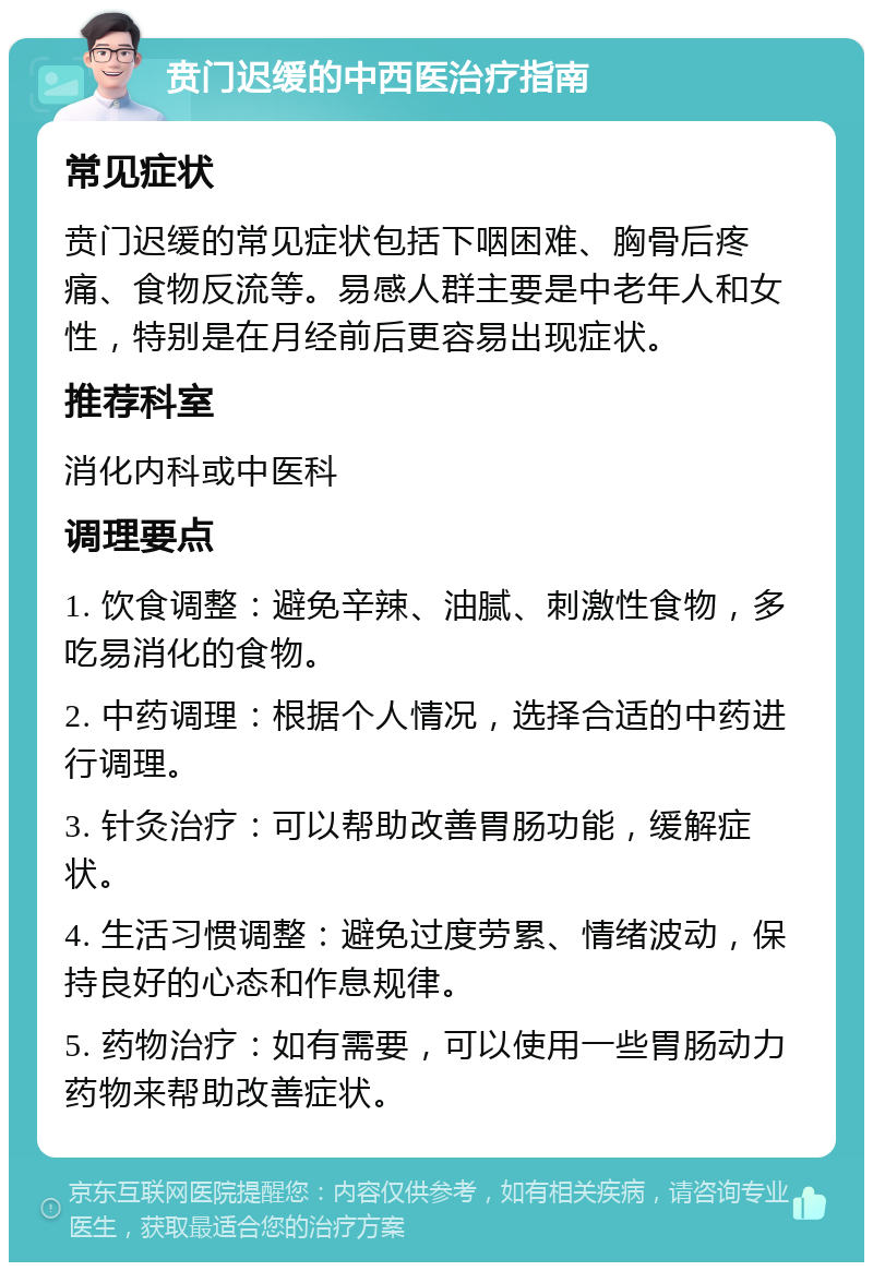 贲门迟缓的中西医治疗指南 常见症状 贲门迟缓的常见症状包括下咽困难、胸骨后疼痛、食物反流等。易感人群主要是中老年人和女性，特别是在月经前后更容易出现症状。 推荐科室 消化内科或中医科 调理要点 1. 饮食调整：避免辛辣、油腻、刺激性食物，多吃易消化的食物。 2. 中药调理：根据个人情况，选择合适的中药进行调理。 3. 针灸治疗：可以帮助改善胃肠功能，缓解症状。 4. 生活习惯调整：避免过度劳累、情绪波动，保持良好的心态和作息规律。 5. 药物治疗：如有需要，可以使用一些胃肠动力药物来帮助改善症状。