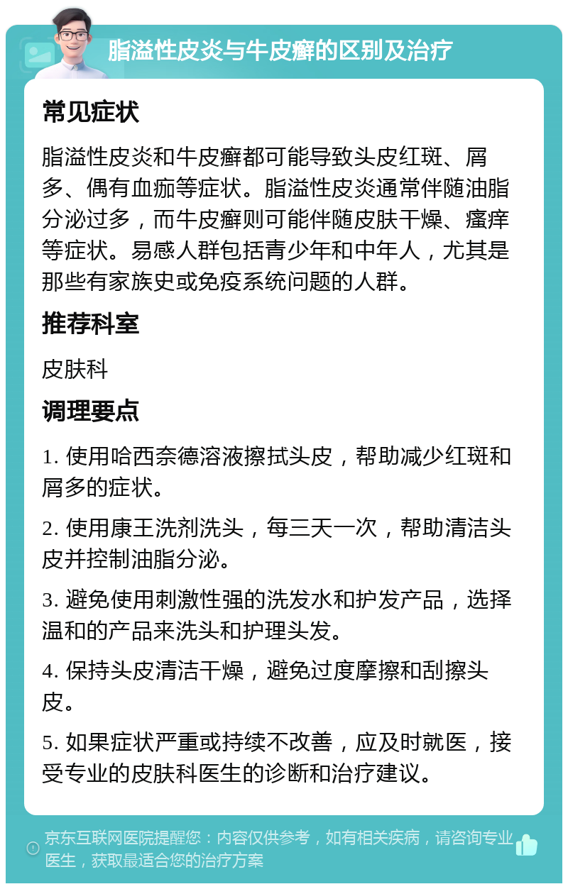 脂溢性皮炎与牛皮癣的区别及治疗 常见症状 脂溢性皮炎和牛皮癣都可能导致头皮红斑、屑多、偶有血痂等症状。脂溢性皮炎通常伴随油脂分泌过多，而牛皮癣则可能伴随皮肤干燥、瘙痒等症状。易感人群包括青少年和中年人，尤其是那些有家族史或免疫系统问题的人群。 推荐科室 皮肤科 调理要点 1. 使用哈西奈德溶液擦拭头皮，帮助减少红斑和屑多的症状。 2. 使用康王洗剂洗头，每三天一次，帮助清洁头皮并控制油脂分泌。 3. 避免使用刺激性强的洗发水和护发产品，选择温和的产品来洗头和护理头发。 4. 保持头皮清洁干燥，避免过度摩擦和刮擦头皮。 5. 如果症状严重或持续不改善，应及时就医，接受专业的皮肤科医生的诊断和治疗建议。