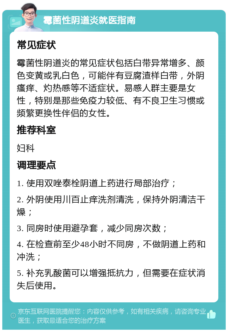 霉菌性阴道炎就医指南 常见症状 霉菌性阴道炎的常见症状包括白带异常增多、颜色变黄或乳白色，可能伴有豆腐渣样白带，外阴瘙痒、灼热感等不适症状。易感人群主要是女性，特别是那些免疫力较低、有不良卫生习惯或频繁更换性伴侣的女性。 推荐科室 妇科 调理要点 1. 使用双唑泰栓阴道上药进行局部治疗； 2. 外阴使用川百止痒洗剂清洗，保持外阴清洁干燥； 3. 同房时使用避孕套，减少同房次数； 4. 在检查前至少48小时不同房，不做阴道上药和冲洗； 5. 补充乳酸菌可以增强抵抗力，但需要在症状消失后使用。