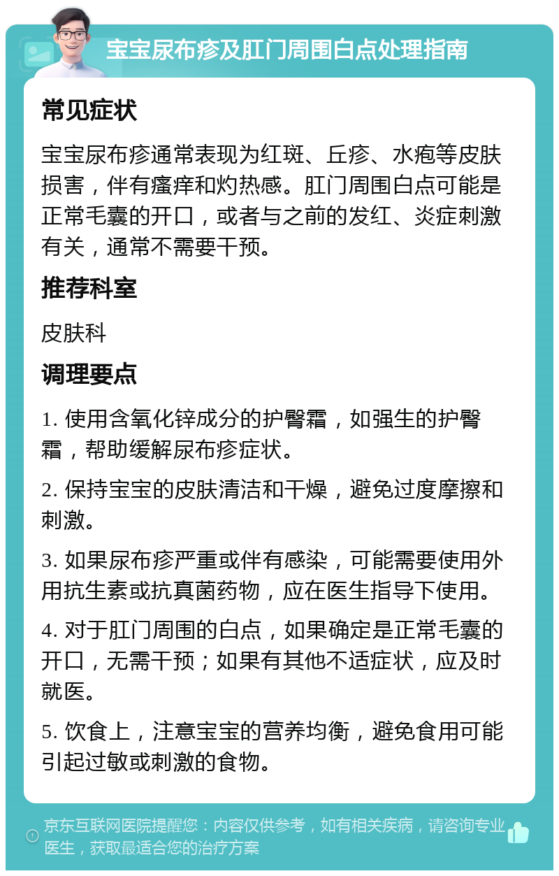 宝宝尿布疹及肛门周围白点处理指南 常见症状 宝宝尿布疹通常表现为红斑、丘疹、水疱等皮肤损害，伴有瘙痒和灼热感。肛门周围白点可能是正常毛囊的开口，或者与之前的发红、炎症刺激有关，通常不需要干预。 推荐科室 皮肤科 调理要点 1. 使用含氧化锌成分的护臀霜，如强生的护臀霜，帮助缓解尿布疹症状。 2. 保持宝宝的皮肤清洁和干燥，避免过度摩擦和刺激。 3. 如果尿布疹严重或伴有感染，可能需要使用外用抗生素或抗真菌药物，应在医生指导下使用。 4. 对于肛门周围的白点，如果确定是正常毛囊的开口，无需干预；如果有其他不适症状，应及时就医。 5. 饮食上，注意宝宝的营养均衡，避免食用可能引起过敏或刺激的食物。