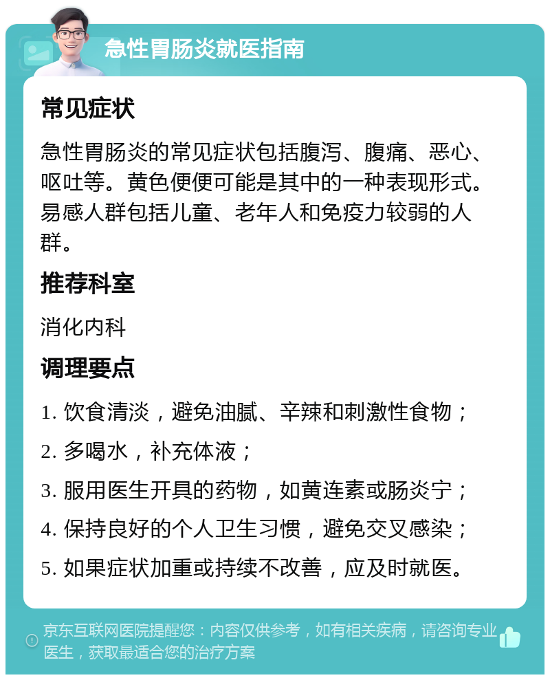 急性胃肠炎就医指南 常见症状 急性胃肠炎的常见症状包括腹泻、腹痛、恶心、呕吐等。黄色便便可能是其中的一种表现形式。易感人群包括儿童、老年人和免疫力较弱的人群。 推荐科室 消化内科 调理要点 1. 饮食清淡，避免油腻、辛辣和刺激性食物； 2. 多喝水，补充体液； 3. 服用医生开具的药物，如黄连素或肠炎宁； 4. 保持良好的个人卫生习惯，避免交叉感染； 5. 如果症状加重或持续不改善，应及时就医。