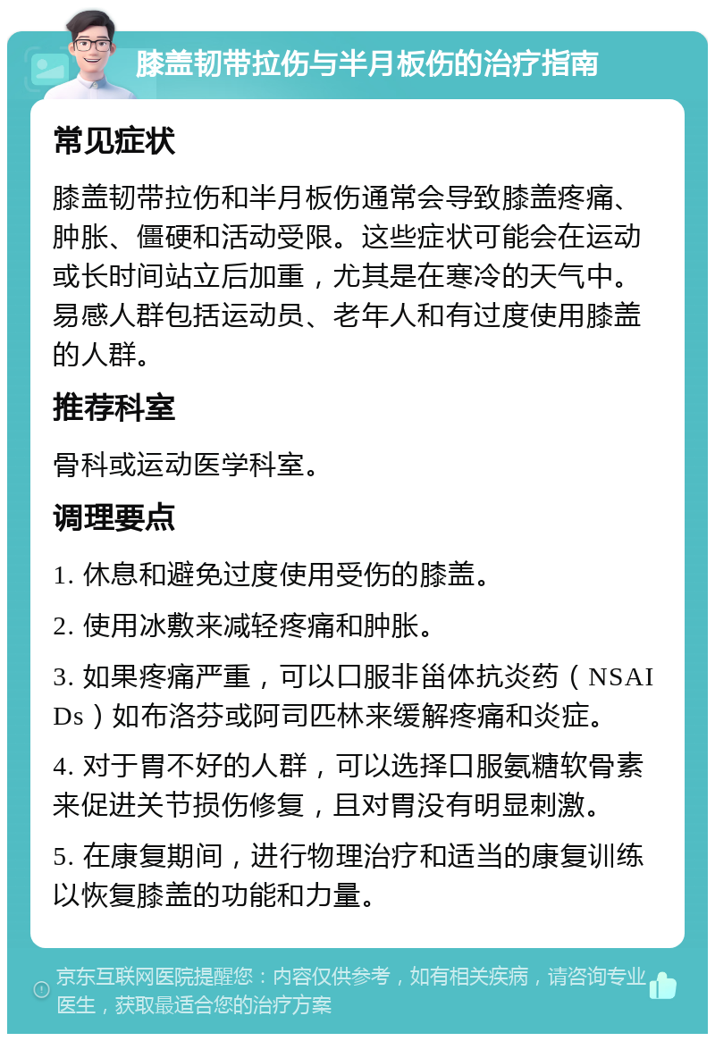 膝盖韧带拉伤与半月板伤的治疗指南 常见症状 膝盖韧带拉伤和半月板伤通常会导致膝盖疼痛、肿胀、僵硬和活动受限。这些症状可能会在运动或长时间站立后加重，尤其是在寒冷的天气中。易感人群包括运动员、老年人和有过度使用膝盖的人群。 推荐科室 骨科或运动医学科室。 调理要点 1. 休息和避免过度使用受伤的膝盖。 2. 使用冰敷来减轻疼痛和肿胀。 3. 如果疼痛严重，可以口服非甾体抗炎药（NSAIDs）如布洛芬或阿司匹林来缓解疼痛和炎症。 4. 对于胃不好的人群，可以选择口服氨糖软骨素来促进关节损伤修复，且对胃没有明显刺激。 5. 在康复期间，进行物理治疗和适当的康复训练以恢复膝盖的功能和力量。