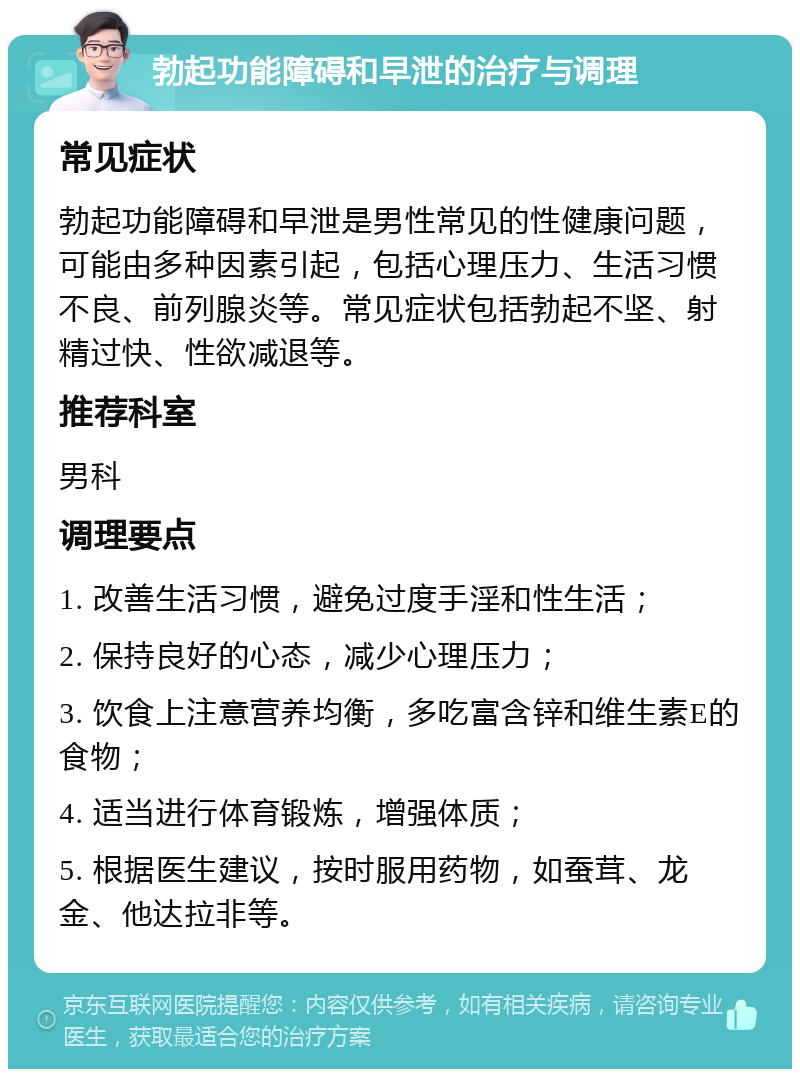 勃起功能障碍和早泄的治疗与调理 常见症状 勃起功能障碍和早泄是男性常见的性健康问题，可能由多种因素引起，包括心理压力、生活习惯不良、前列腺炎等。常见症状包括勃起不坚、射精过快、性欲减退等。 推荐科室 男科 调理要点 1. 改善生活习惯，避免过度手淫和性生活； 2. 保持良好的心态，减少心理压力； 3. 饮食上注意营养均衡，多吃富含锌和维生素E的食物； 4. 适当进行体育锻炼，增强体质； 5. 根据医生建议，按时服用药物，如蚕茸、龙金、他达拉非等。