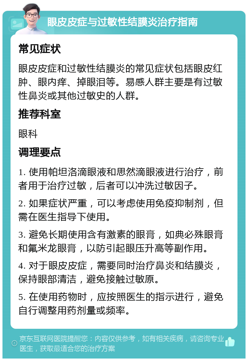 眼皮皮症与过敏性结膜炎治疗指南 常见症状 眼皮皮症和过敏性结膜炎的常见症状包括眼皮红肿、眼内痒、掉眼泪等。易感人群主要是有过敏性鼻炎或其他过敏史的人群。 推荐科室 眼科 调理要点 1. 使用帕坦洛滴眼液和思然滴眼液进行治疗，前者用于治疗过敏，后者可以冲洗过敏因子。 2. 如果症状严重，可以考虑使用免疫抑制剂，但需在医生指导下使用。 3. 避免长期使用含有激素的眼膏，如典必殊眼膏和氟米龙眼膏，以防引起眼压升高等副作用。 4. 对于眼皮皮症，需要同时治疗鼻炎和结膜炎，保持眼部清洁，避免接触过敏原。 5. 在使用药物时，应按照医生的指示进行，避免自行调整用药剂量或频率。