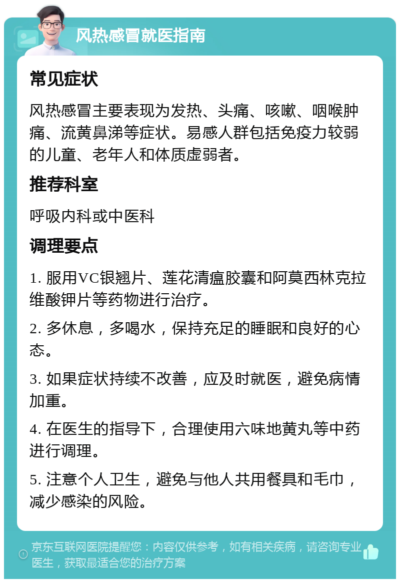 风热感冒就医指南 常见症状 风热感冒主要表现为发热、头痛、咳嗽、咽喉肿痛、流黄鼻涕等症状。易感人群包括免疫力较弱的儿童、老年人和体质虚弱者。 推荐科室 呼吸内科或中医科 调理要点 1. 服用VC银翘片、莲花清瘟胶囊和阿莫西林克拉维酸钾片等药物进行治疗。 2. 多休息，多喝水，保持充足的睡眠和良好的心态。 3. 如果症状持续不改善，应及时就医，避免病情加重。 4. 在医生的指导下，合理使用六味地黄丸等中药进行调理。 5. 注意个人卫生，避免与他人共用餐具和毛巾，减少感染的风险。