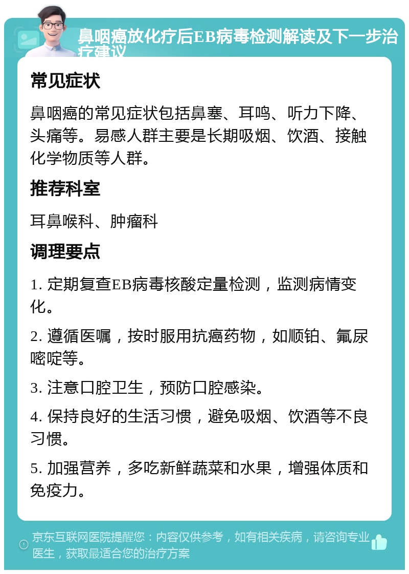 鼻咽癌放化疗后EB病毒检测解读及下一步治疗建议 常见症状 鼻咽癌的常见症状包括鼻塞、耳鸣、听力下降、头痛等。易感人群主要是长期吸烟、饮酒、接触化学物质等人群。 推荐科室 耳鼻喉科、肿瘤科 调理要点 1. 定期复查EB病毒核酸定量检测，监测病情变化。 2. 遵循医嘱，按时服用抗癌药物，如顺铂、氟尿嘧啶等。 3. 注意口腔卫生，预防口腔感染。 4. 保持良好的生活习惯，避免吸烟、饮酒等不良习惯。 5. 加强营养，多吃新鲜蔬菜和水果，增强体质和免疫力。