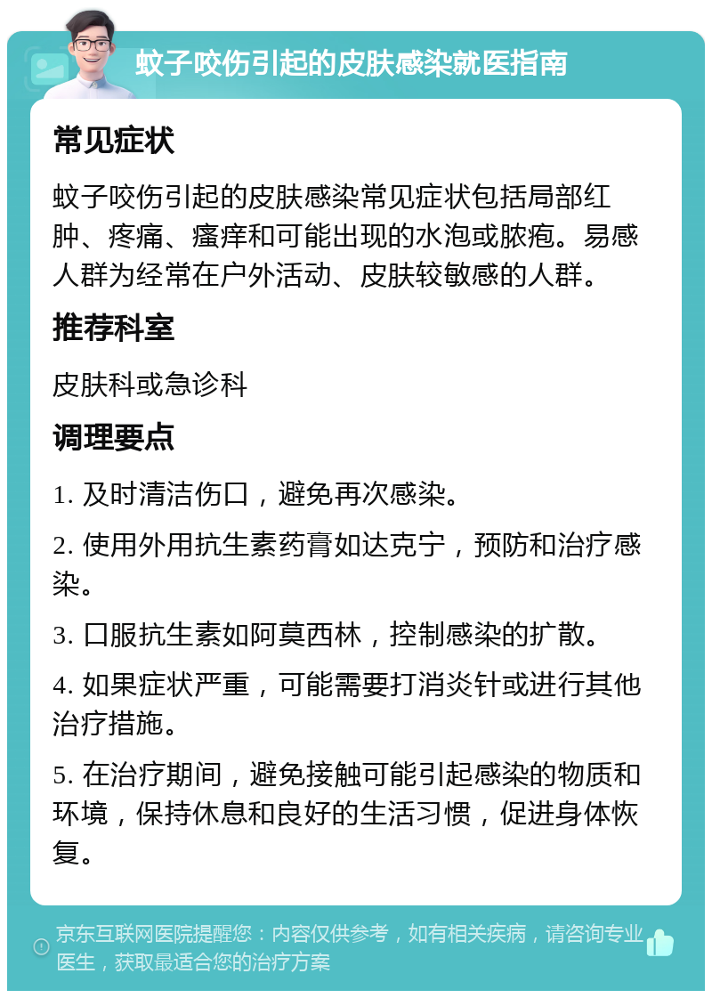 蚊子咬伤引起的皮肤感染就医指南 常见症状 蚊子咬伤引起的皮肤感染常见症状包括局部红肿、疼痛、瘙痒和可能出现的水泡或脓疱。易感人群为经常在户外活动、皮肤较敏感的人群。 推荐科室 皮肤科或急诊科 调理要点 1. 及时清洁伤口，避免再次感染。 2. 使用外用抗生素药膏如达克宁，预防和治疗感染。 3. 口服抗生素如阿莫西林，控制感染的扩散。 4. 如果症状严重，可能需要打消炎针或进行其他治疗措施。 5. 在治疗期间，避免接触可能引起感染的物质和环境，保持休息和良好的生活习惯，促进身体恢复。