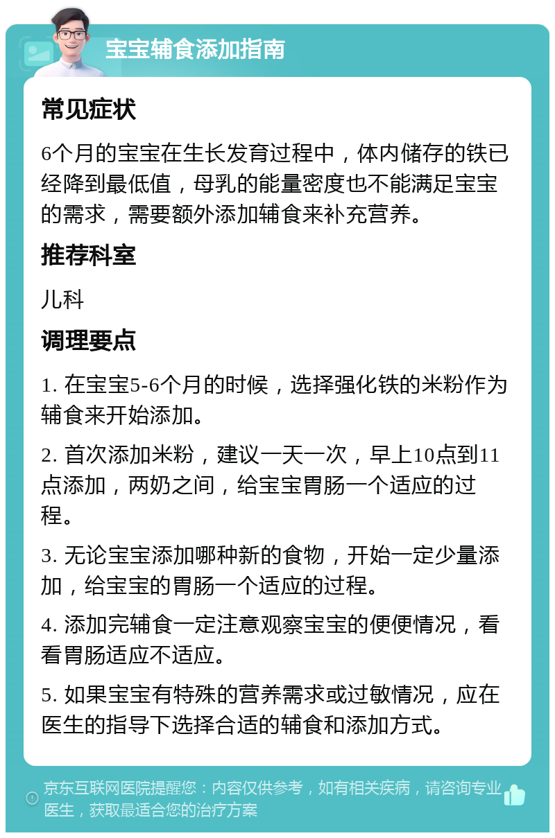 宝宝辅食添加指南 常见症状 6个月的宝宝在生长发育过程中，体内储存的铁已经降到最低值，母乳的能量密度也不能满足宝宝的需求，需要额外添加辅食来补充营养。 推荐科室 儿科 调理要点 1. 在宝宝5-6个月的时候，选择强化铁的米粉作为辅食来开始添加。 2. 首次添加米粉，建议一天一次，早上10点到11点添加，两奶之间，给宝宝胃肠一个适应的过程。 3. 无论宝宝添加哪种新的食物，开始一定少量添加，给宝宝的胃肠一个适应的过程。 4. 添加完辅食一定注意观察宝宝的便便情况，看看胃肠适应不适应。 5. 如果宝宝有特殊的营养需求或过敏情况，应在医生的指导下选择合适的辅食和添加方式。