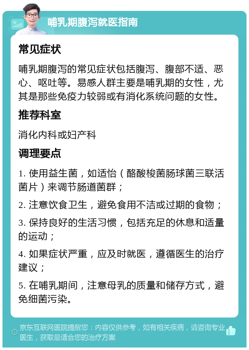 哺乳期腹泻就医指南 常见症状 哺乳期腹泻的常见症状包括腹泻、腹部不适、恶心、呕吐等。易感人群主要是哺乳期的女性，尤其是那些免疫力较弱或有消化系统问题的女性。 推荐科室 消化内科或妇产科 调理要点 1. 使用益生菌，如适怡（酪酸梭菌肠球菌三联活菌片）来调节肠道菌群； 2. 注意饮食卫生，避免食用不洁或过期的食物； 3. 保持良好的生活习惯，包括充足的休息和适量的运动； 4. 如果症状严重，应及时就医，遵循医生的治疗建议； 5. 在哺乳期间，注意母乳的质量和储存方式，避免细菌污染。