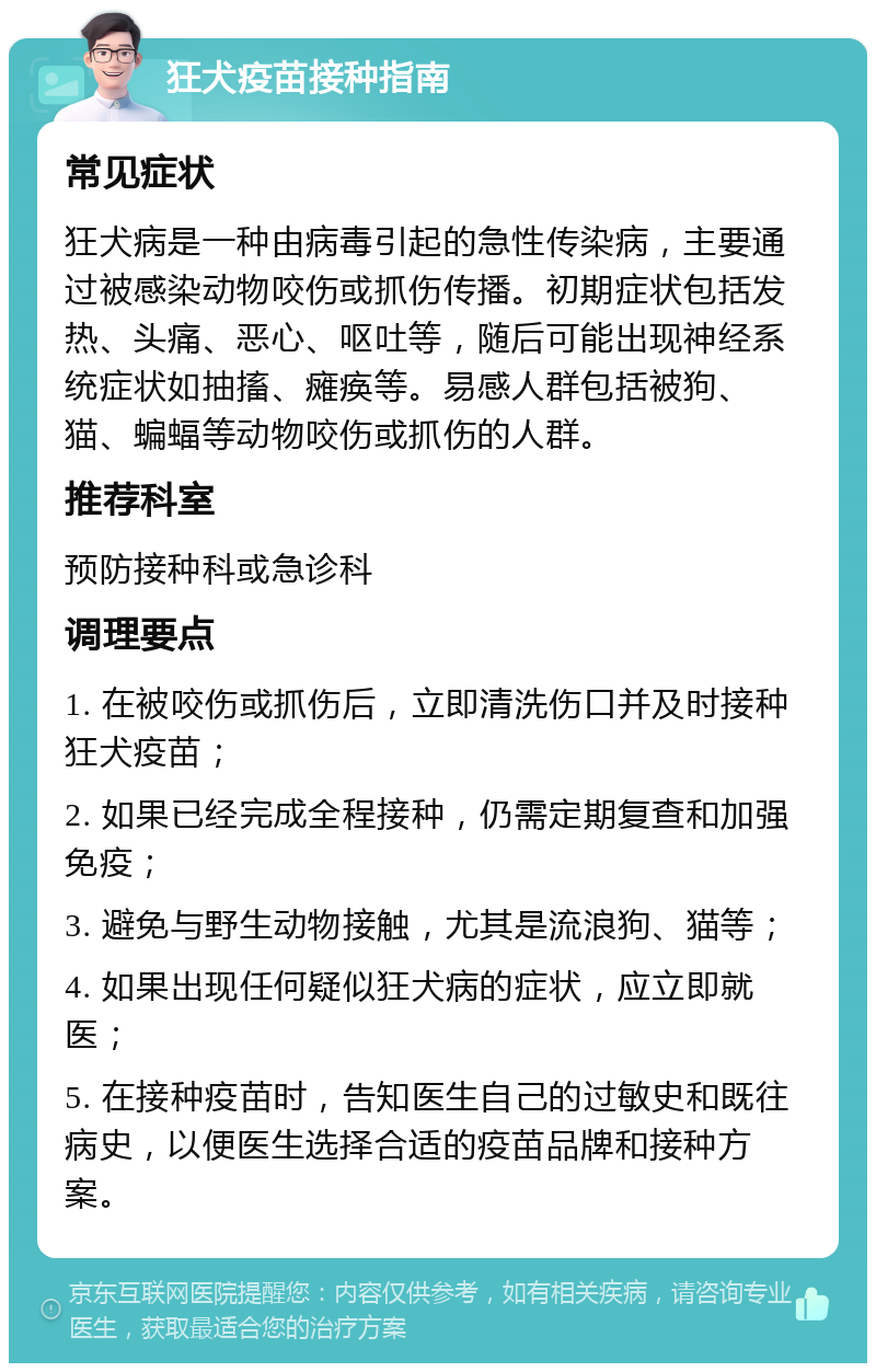 狂犬疫苗接种指南 常见症状 狂犬病是一种由病毒引起的急性传染病，主要通过被感染动物咬伤或抓伤传播。初期症状包括发热、头痛、恶心、呕吐等，随后可能出现神经系统症状如抽搐、瘫痪等。易感人群包括被狗、猫、蝙蝠等动物咬伤或抓伤的人群。 推荐科室 预防接种科或急诊科 调理要点 1. 在被咬伤或抓伤后，立即清洗伤口并及时接种狂犬疫苗； 2. 如果已经完成全程接种，仍需定期复查和加强免疫； 3. 避免与野生动物接触，尤其是流浪狗、猫等； 4. 如果出现任何疑似狂犬病的症状，应立即就医； 5. 在接种疫苗时，告知医生自己的过敏史和既往病史，以便医生选择合适的疫苗品牌和接种方案。