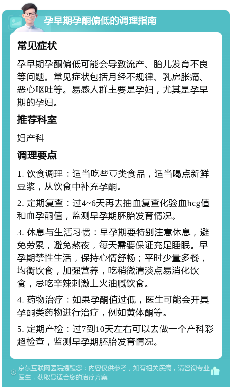 孕早期孕酮偏低的调理指南 常见症状 孕早期孕酮偏低可能会导致流产、胎儿发育不良等问题。常见症状包括月经不规律、乳房胀痛、恶心呕吐等。易感人群主要是孕妇，尤其是孕早期的孕妇。 推荐科室 妇产科 调理要点 1. 饮食调理：适当吃些豆类食品，适当喝点新鲜豆浆，从饮食中补充孕酮。 2. 定期复查：过4~6天再去抽血复查化验血hcg值和血孕酮值，监测早孕期胚胎发育情况。 3. 休息与生活习惯：早孕期要特别注意休息，避免劳累，避免熬夜，每天需要保证充足睡眠。早孕期禁性生活，保持心情舒畅；平时少量多餐，均衡饮食，加强营养，吃稍微清淡点易消化饮食，忌吃辛辣刺激上火油腻饮食。 4. 药物治疗：如果孕酮值过低，医生可能会开具孕酮类药物进行治疗，例如黄体酮等。 5. 定期产检：过7到10天左右可以去做一个产科彩超检查，监测早孕期胚胎发育情况。