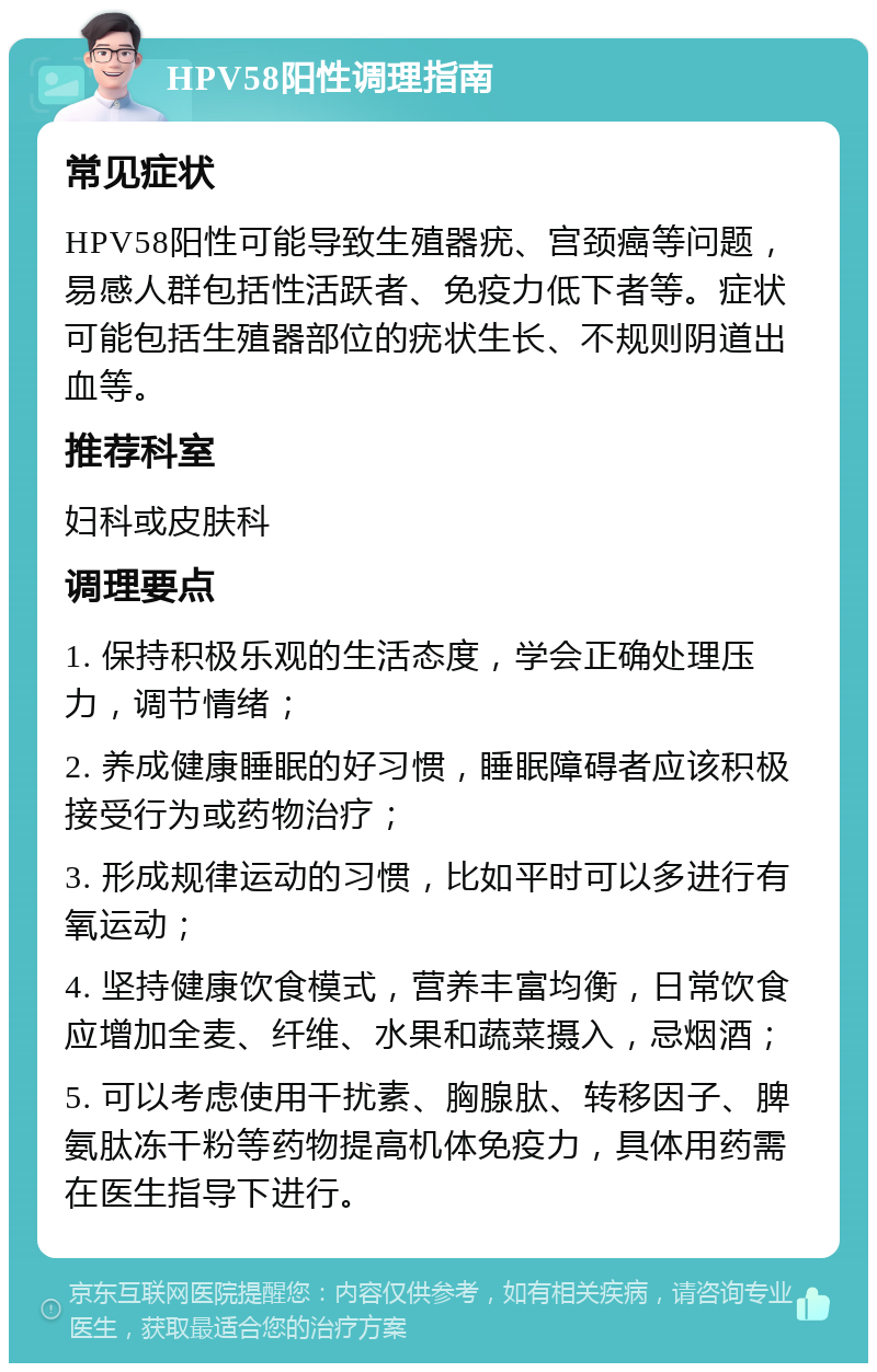 HPV58阳性调理指南 常见症状 HPV58阳性可能导致生殖器疣、宫颈癌等问题，易感人群包括性活跃者、免疫力低下者等。症状可能包括生殖器部位的疣状生长、不规则阴道出血等。 推荐科室 妇科或皮肤科 调理要点 1. 保持积极乐观的生活态度，学会正确处理压力，调节情绪； 2. 养成健康睡眠的好习惯，睡眠障碍者应该积极接受行为或药物治疗； 3. 形成规律运动的习惯，比如平时可以多进行有氧运动； 4. 坚持健康饮食模式，营养丰富均衡，日常饮食应增加全麦、纤维、水果和蔬菜摄入，忌烟酒； 5. 可以考虑使用干扰素、胸腺肽、转移因子、脾氨肽冻干粉等药物提高机体免疫力，具体用药需在医生指导下进行。