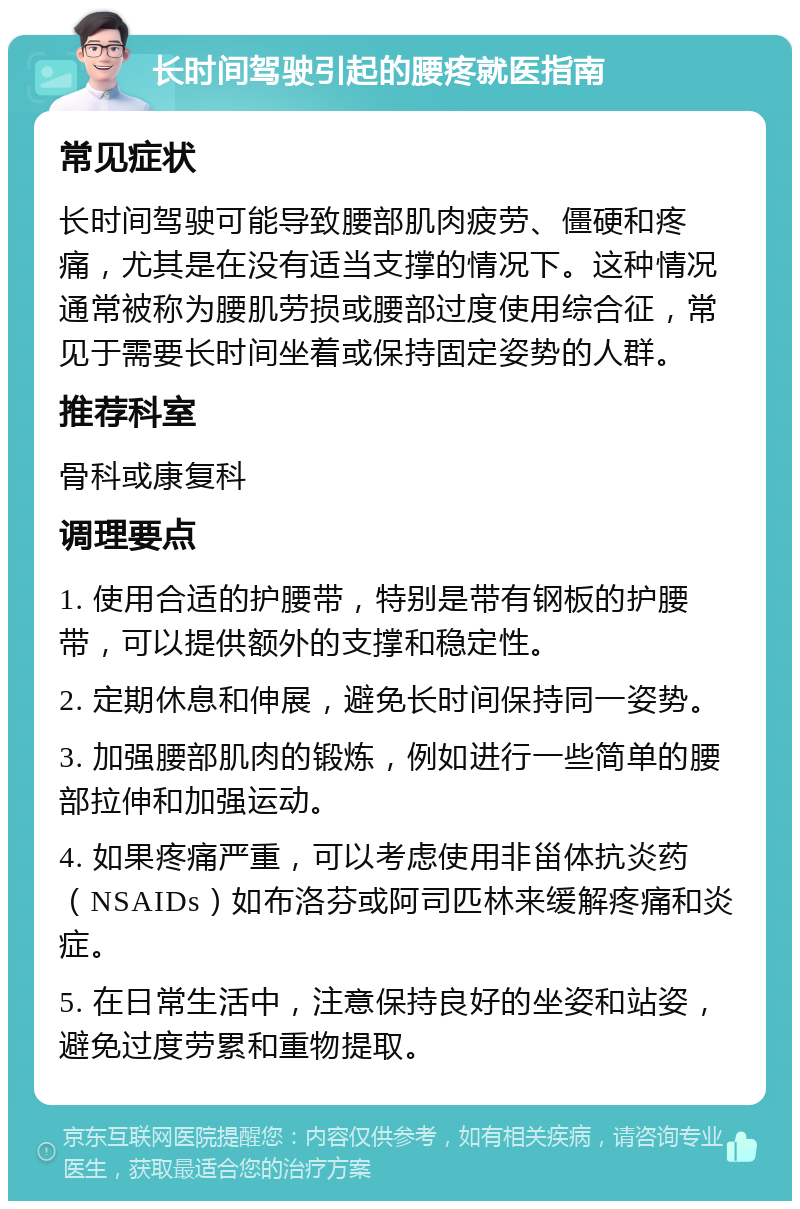 长时间驾驶引起的腰疼就医指南 常见症状 长时间驾驶可能导致腰部肌肉疲劳、僵硬和疼痛，尤其是在没有适当支撑的情况下。这种情况通常被称为腰肌劳损或腰部过度使用综合征，常见于需要长时间坐着或保持固定姿势的人群。 推荐科室 骨科或康复科 调理要点 1. 使用合适的护腰带，特别是带有钢板的护腰带，可以提供额外的支撑和稳定性。 2. 定期休息和伸展，避免长时间保持同一姿势。 3. 加强腰部肌肉的锻炼，例如进行一些简单的腰部拉伸和加强运动。 4. 如果疼痛严重，可以考虑使用非甾体抗炎药（NSAIDs）如布洛芬或阿司匹林来缓解疼痛和炎症。 5. 在日常生活中，注意保持良好的坐姿和站姿，避免过度劳累和重物提取。