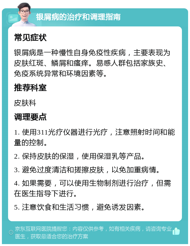 银屑病的治疗和调理指南 常见症状 银屑病是一种慢性自身免疫性疾病，主要表现为皮肤红斑、鳞屑和瘙痒。易感人群包括家族史、免疫系统异常和环境因素等。 推荐科室 皮肤科 调理要点 1. 使用311光疗仪器进行光疗，注意照射时间和能量的控制。 2. 保持皮肤的保湿，使用保湿乳等产品。 3. 避免过度清洁和搓擦皮肤，以免加重病情。 4. 如果需要，可以使用生物制剂进行治疗，但需在医生指导下进行。 5. 注意饮食和生活习惯，避免诱发因素。