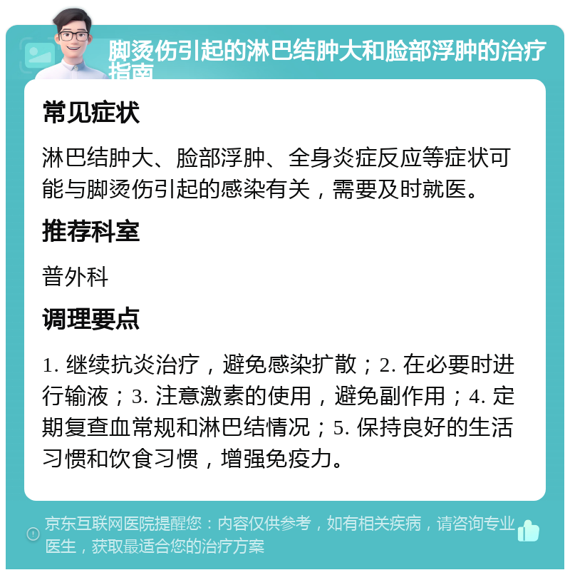 脚烫伤引起的淋巴结肿大和脸部浮肿的治疗指南 常见症状 淋巴结肿大、脸部浮肿、全身炎症反应等症状可能与脚烫伤引起的感染有关，需要及时就医。 推荐科室 普外科 调理要点 1. 继续抗炎治疗，避免感染扩散；2. 在必要时进行输液；3. 注意激素的使用，避免副作用；4. 定期复查血常规和淋巴结情况；5. 保持良好的生活习惯和饮食习惯，增强免疫力。