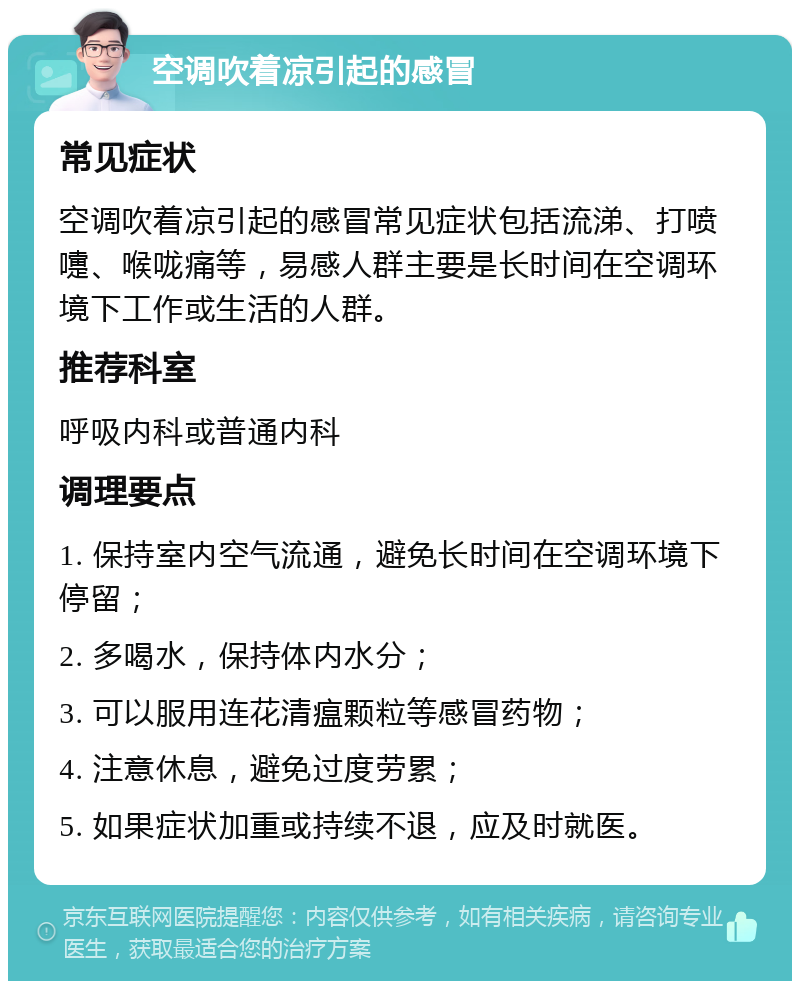 空调吹着凉引起的感冒 常见症状 空调吹着凉引起的感冒常见症状包括流涕、打喷嚏、喉咙痛等，易感人群主要是长时间在空调环境下工作或生活的人群。 推荐科室 呼吸内科或普通内科 调理要点 1. 保持室内空气流通，避免长时间在空调环境下停留； 2. 多喝水，保持体内水分； 3. 可以服用连花清瘟颗粒等感冒药物； 4. 注意休息，避免过度劳累； 5. 如果症状加重或持续不退，应及时就医。