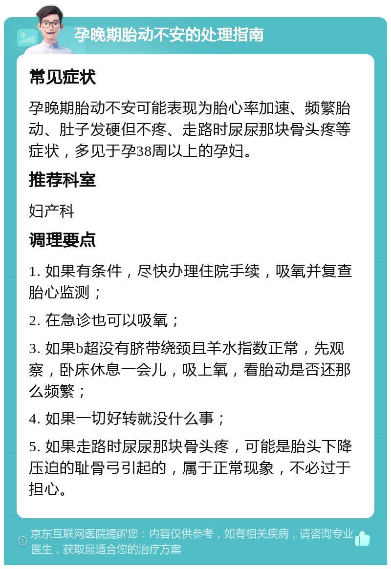 孕晚期胎动不安的处理指南 常见症状 孕晚期胎动不安可能表现为胎心率加速、频繁胎动、肚子发硬但不疼、走路时尿尿那块骨头疼等症状，多见于孕38周以上的孕妇。 推荐科室 妇产科 调理要点 1. 如果有条件，尽快办理住院手续，吸氧并复查胎心监测； 2. 在急诊也可以吸氧； 3. 如果b超没有脐带绕颈且羊水指数正常，先观察，卧床休息一会儿，吸上氧，看胎动是否还那么频繁； 4. 如果一切好转就没什么事； 5. 如果走路时尿尿那块骨头疼，可能是胎头下降压迫的耻骨弓引起的，属于正常现象，不必过于担心。