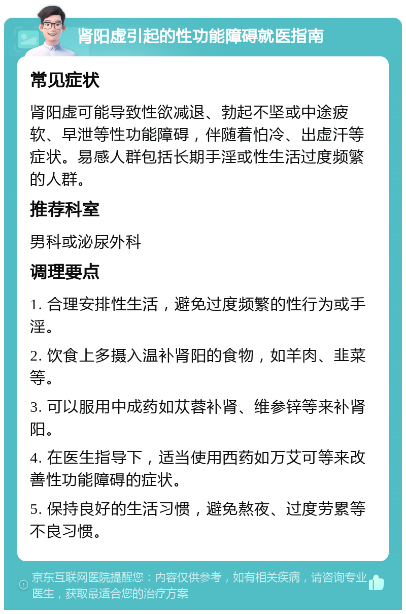 肾阳虚引起的性功能障碍就医指南 常见症状 肾阳虚可能导致性欲减退、勃起不坚或中途疲软、早泄等性功能障碍，伴随着怕冷、出虚汗等症状。易感人群包括长期手淫或性生活过度频繁的人群。 推荐科室 男科或泌尿外科 调理要点 1. 合理安排性生活，避免过度频繁的性行为或手淫。 2. 饮食上多摄入温补肾阳的食物，如羊肉、韭菜等。 3. 可以服用中成药如苁蓉补肾、维参锌等来补肾阳。 4. 在医生指导下，适当使用西药如万艾可等来改善性功能障碍的症状。 5. 保持良好的生活习惯，避免熬夜、过度劳累等不良习惯。