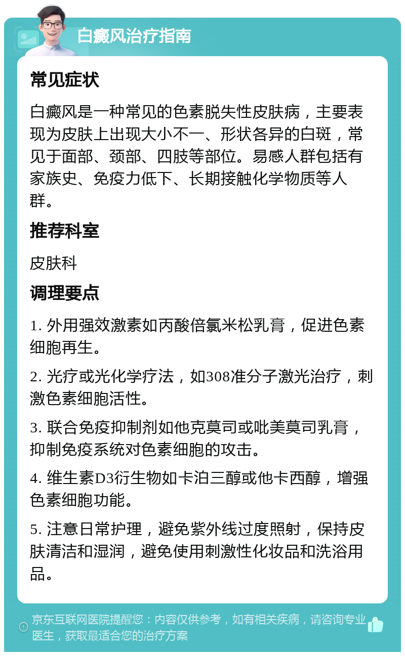 白癜风治疗指南 常见症状 白癜风是一种常见的色素脱失性皮肤病，主要表现为皮肤上出现大小不一、形状各异的白斑，常见于面部、颈部、四肢等部位。易感人群包括有家族史、免疫力低下、长期接触化学物质等人群。 推荐科室 皮肤科 调理要点 1. 外用强效激素如丙酸倍氯米松乳膏，促进色素细胞再生。 2. 光疗或光化学疗法，如308准分子激光治疗，刺激色素细胞活性。 3. 联合免疫抑制剂如他克莫司或吡美莫司乳膏，抑制免疫系统对色素细胞的攻击。 4. 维生素D3衍生物如卡泊三醇或他卡西醇，增强色素细胞功能。 5. 注意日常护理，避免紫外线过度照射，保持皮肤清洁和湿润，避免使用刺激性化妆品和洗浴用品。