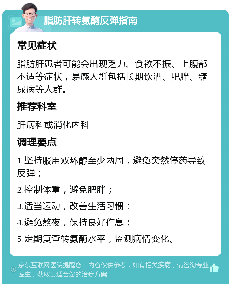 脂肪肝转氨酶反弹指南 常见症状 脂肪肝患者可能会出现乏力、食欲不振、上腹部不适等症状，易感人群包括长期饮酒、肥胖、糖尿病等人群。 推荐科室 肝病科或消化内科 调理要点 1.坚持服用双环醇至少两周，避免突然停药导致反弹； 2.控制体重，避免肥胖； 3.适当运动，改善生活习惯； 4.避免熬夜，保持良好作息； 5.定期复查转氨酶水平，监测病情变化。