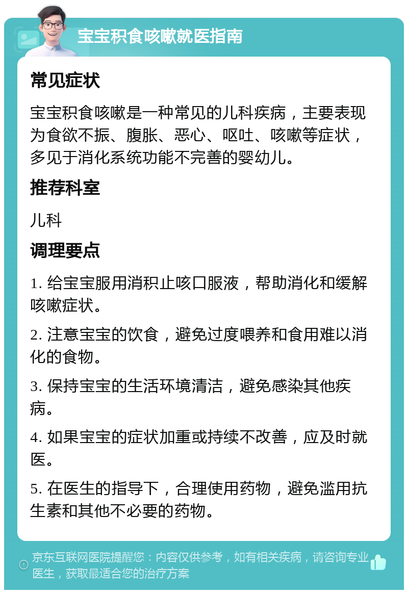 宝宝积食咳嗽就医指南 常见症状 宝宝积食咳嗽是一种常见的儿科疾病，主要表现为食欲不振、腹胀、恶心、呕吐、咳嗽等症状，多见于消化系统功能不完善的婴幼儿。 推荐科室 儿科 调理要点 1. 给宝宝服用消积止咳口服液，帮助消化和缓解咳嗽症状。 2. 注意宝宝的饮食，避免过度喂养和食用难以消化的食物。 3. 保持宝宝的生活环境清洁，避免感染其他疾病。 4. 如果宝宝的症状加重或持续不改善，应及时就医。 5. 在医生的指导下，合理使用药物，避免滥用抗生素和其他不必要的药物。