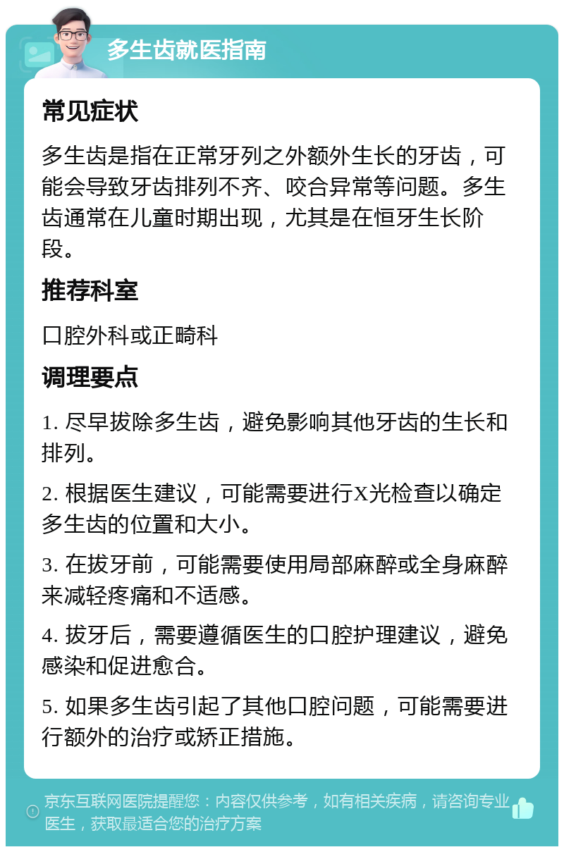 多生齿就医指南 常见症状 多生齿是指在正常牙列之外额外生长的牙齿，可能会导致牙齿排列不齐、咬合异常等问题。多生齿通常在儿童时期出现，尤其是在恒牙生长阶段。 推荐科室 口腔外科或正畸科 调理要点 1. 尽早拔除多生齿，避免影响其他牙齿的生长和排列。 2. 根据医生建议，可能需要进行X光检查以确定多生齿的位置和大小。 3. 在拔牙前，可能需要使用局部麻醉或全身麻醉来减轻疼痛和不适感。 4. 拔牙后，需要遵循医生的口腔护理建议，避免感染和促进愈合。 5. 如果多生齿引起了其他口腔问题，可能需要进行额外的治疗或矫正措施。