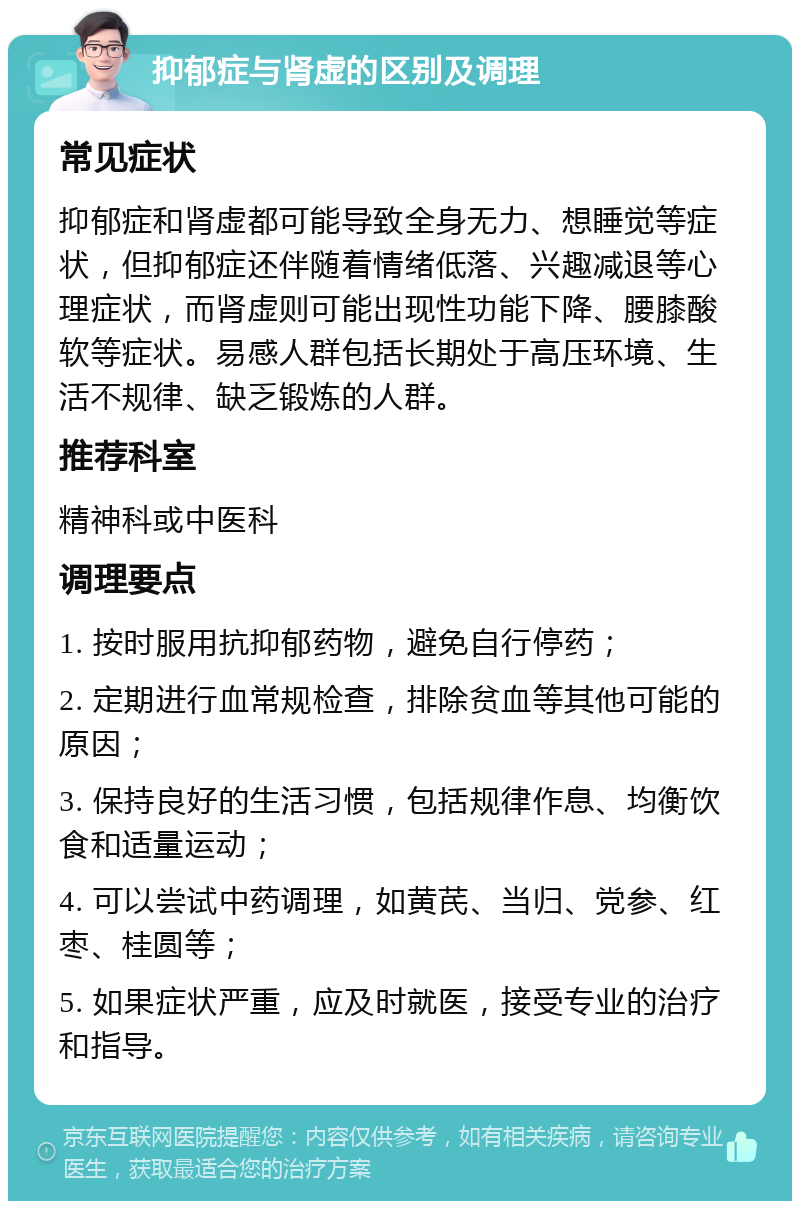 抑郁症与肾虚的区别及调理 常见症状 抑郁症和肾虚都可能导致全身无力、想睡觉等症状，但抑郁症还伴随着情绪低落、兴趣减退等心理症状，而肾虚则可能出现性功能下降、腰膝酸软等症状。易感人群包括长期处于高压环境、生活不规律、缺乏锻炼的人群。 推荐科室 精神科或中医科 调理要点 1. 按时服用抗抑郁药物，避免自行停药； 2. 定期进行血常规检查，排除贫血等其他可能的原因； 3. 保持良好的生活习惯，包括规律作息、均衡饮食和适量运动； 4. 可以尝试中药调理，如黄芪、当归、党参、红枣、桂圆等； 5. 如果症状严重，应及时就医，接受专业的治疗和指导。