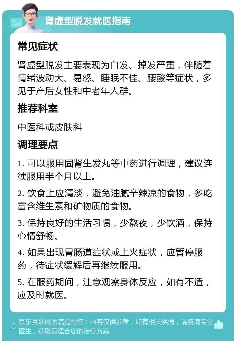 肾虚型脱发就医指南 常见症状 肾虚型脱发主要表现为白发、掉发严重，伴随着情绪波动大、易怒、睡眠不佳、腰酸等症状，多见于产后女性和中老年人群。 推荐科室 中医科或皮肤科 调理要点 1. 可以服用固肾生发丸等中药进行调理，建议连续服用半个月以上。 2. 饮食上应清淡，避免油腻辛辣凉的食物，多吃富含维生素和矿物质的食物。 3. 保持良好的生活习惯，少熬夜，少饮酒，保持心情舒畅。 4. 如果出现胃肠道症状或上火症状，应暂停服药，待症状缓解后再继续服用。 5. 在服药期间，注意观察身体反应，如有不适，应及时就医。