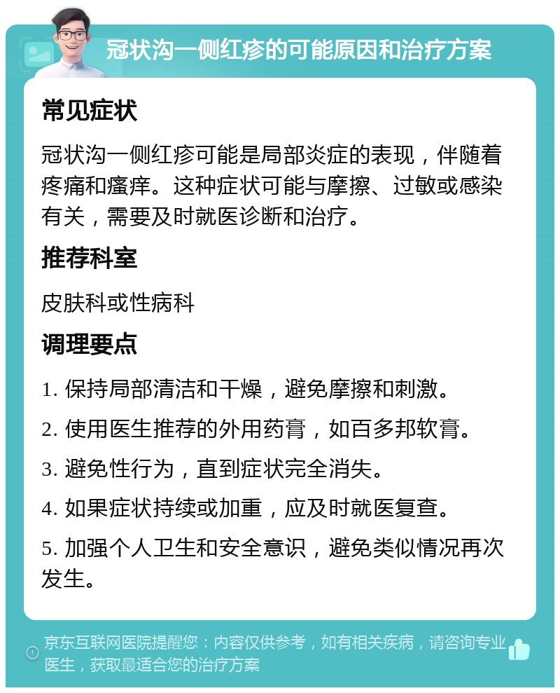 冠状沟一侧红疹的可能原因和治疗方案 常见症状 冠状沟一侧红疹可能是局部炎症的表现，伴随着疼痛和瘙痒。这种症状可能与摩擦、过敏或感染有关，需要及时就医诊断和治疗。 推荐科室 皮肤科或性病科 调理要点 1. 保持局部清洁和干燥，避免摩擦和刺激。 2. 使用医生推荐的外用药膏，如百多邦软膏。 3. 避免性行为，直到症状完全消失。 4. 如果症状持续或加重，应及时就医复查。 5. 加强个人卫生和安全意识，避免类似情况再次发生。