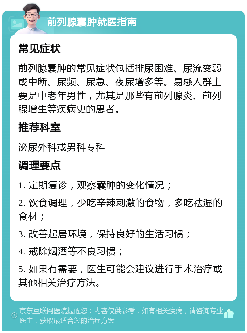 前列腺囊肿就医指南 常见症状 前列腺囊肿的常见症状包括排尿困难、尿流变弱或中断、尿频、尿急、夜尿增多等。易感人群主要是中老年男性，尤其是那些有前列腺炎、前列腺增生等疾病史的患者。 推荐科室 泌尿外科或男科专科 调理要点 1. 定期复诊，观察囊肿的变化情况； 2. 饮食调理，少吃辛辣刺激的食物，多吃祛湿的食材； 3. 改善起居环境，保持良好的生活习惯； 4. 戒除烟酒等不良习惯； 5. 如果有需要，医生可能会建议进行手术治疗或其他相关治疗方法。