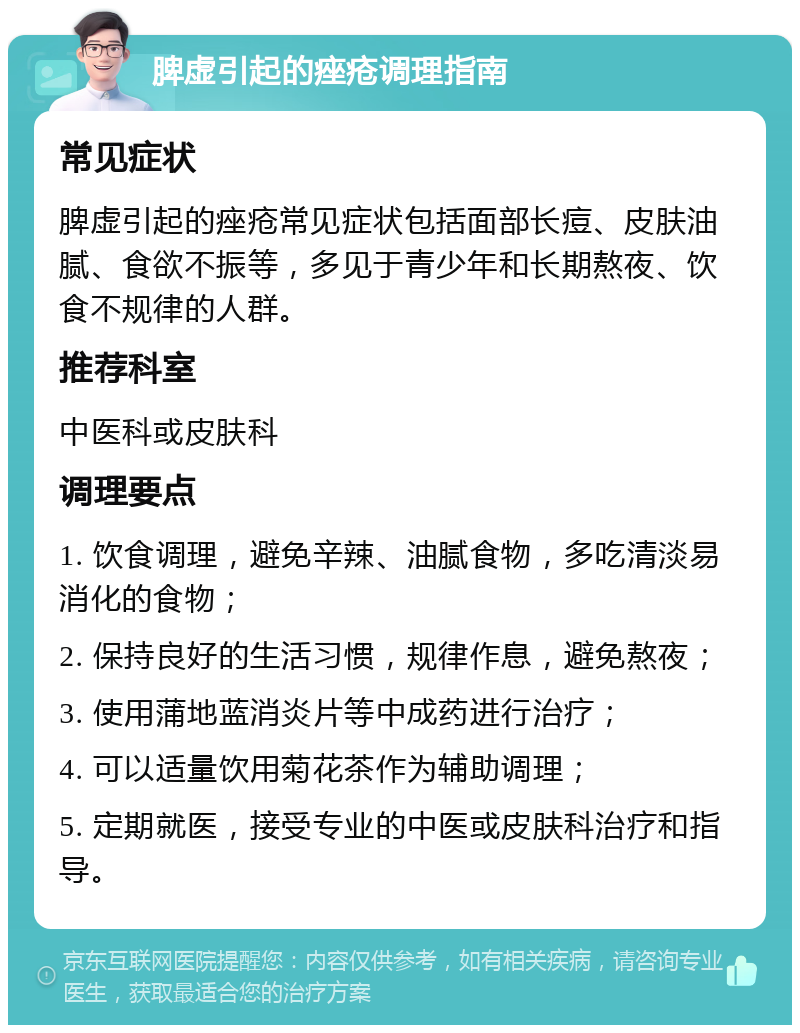 脾虚引起的痤疮调理指南 常见症状 脾虚引起的痤疮常见症状包括面部长痘、皮肤油腻、食欲不振等，多见于青少年和长期熬夜、饮食不规律的人群。 推荐科室 中医科或皮肤科 调理要点 1. 饮食调理，避免辛辣、油腻食物，多吃清淡易消化的食物； 2. 保持良好的生活习惯，规律作息，避免熬夜； 3. 使用蒲地蓝消炎片等中成药进行治疗； 4. 可以适量饮用菊花茶作为辅助调理； 5. 定期就医，接受专业的中医或皮肤科治疗和指导。