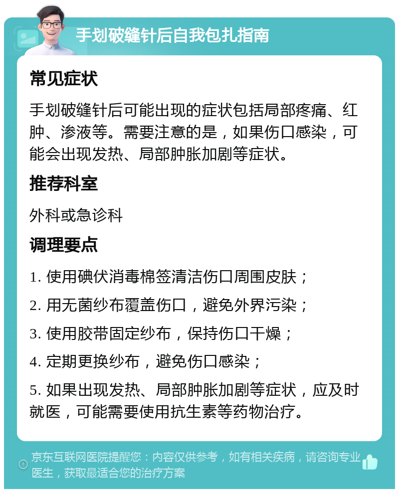 手划破缝针后自我包扎指南 常见症状 手划破缝针后可能出现的症状包括局部疼痛、红肿、渗液等。需要注意的是，如果伤口感染，可能会出现发热、局部肿胀加剧等症状。 推荐科室 外科或急诊科 调理要点 1. 使用碘伏消毒棉签清洁伤口周围皮肤； 2. 用无菌纱布覆盖伤口，避免外界污染； 3. 使用胶带固定纱布，保持伤口干燥； 4. 定期更换纱布，避免伤口感染； 5. 如果出现发热、局部肿胀加剧等症状，应及时就医，可能需要使用抗生素等药物治疗。