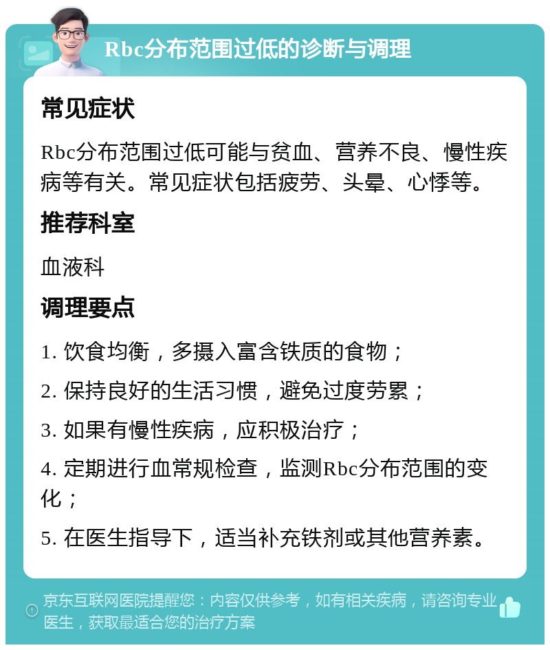 Rbc分布范围过低的诊断与调理 常见症状 Rbc分布范围过低可能与贫血、营养不良、慢性疾病等有关。常见症状包括疲劳、头晕、心悸等。 推荐科室 血液科 调理要点 1. 饮食均衡，多摄入富含铁质的食物； 2. 保持良好的生活习惯，避免过度劳累； 3. 如果有慢性疾病，应积极治疗； 4. 定期进行血常规检查，监测Rbc分布范围的变化； 5. 在医生指导下，适当补充铁剂或其他营养素。