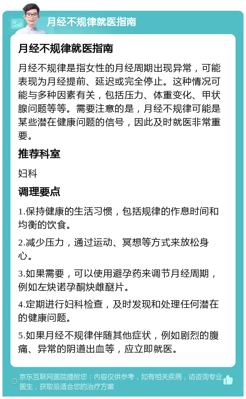 月经不规律就医指南 月经不规律就医指南 月经不规律是指女性的月经周期出现异常，可能表现为月经提前、延迟或完全停止。这种情况可能与多种因素有关，包括压力、体重变化、甲状腺问题等等。需要注意的是，月经不规律可能是某些潜在健康问题的信号，因此及时就医非常重要。 推荐科室 妇科 调理要点 1.保持健康的生活习惯，包括规律的作息时间和均衡的饮食。 2.减少压力，通过运动、冥想等方式来放松身心。 3.如果需要，可以使用避孕药来调节月经周期，例如左炔诺孕酮炔雌醚片。 4.定期进行妇科检查，及时发现和处理任何潜在的健康问题。 5.如果月经不规律伴随其他症状，例如剧烈的腹痛、异常的阴道出血等，应立即就医。