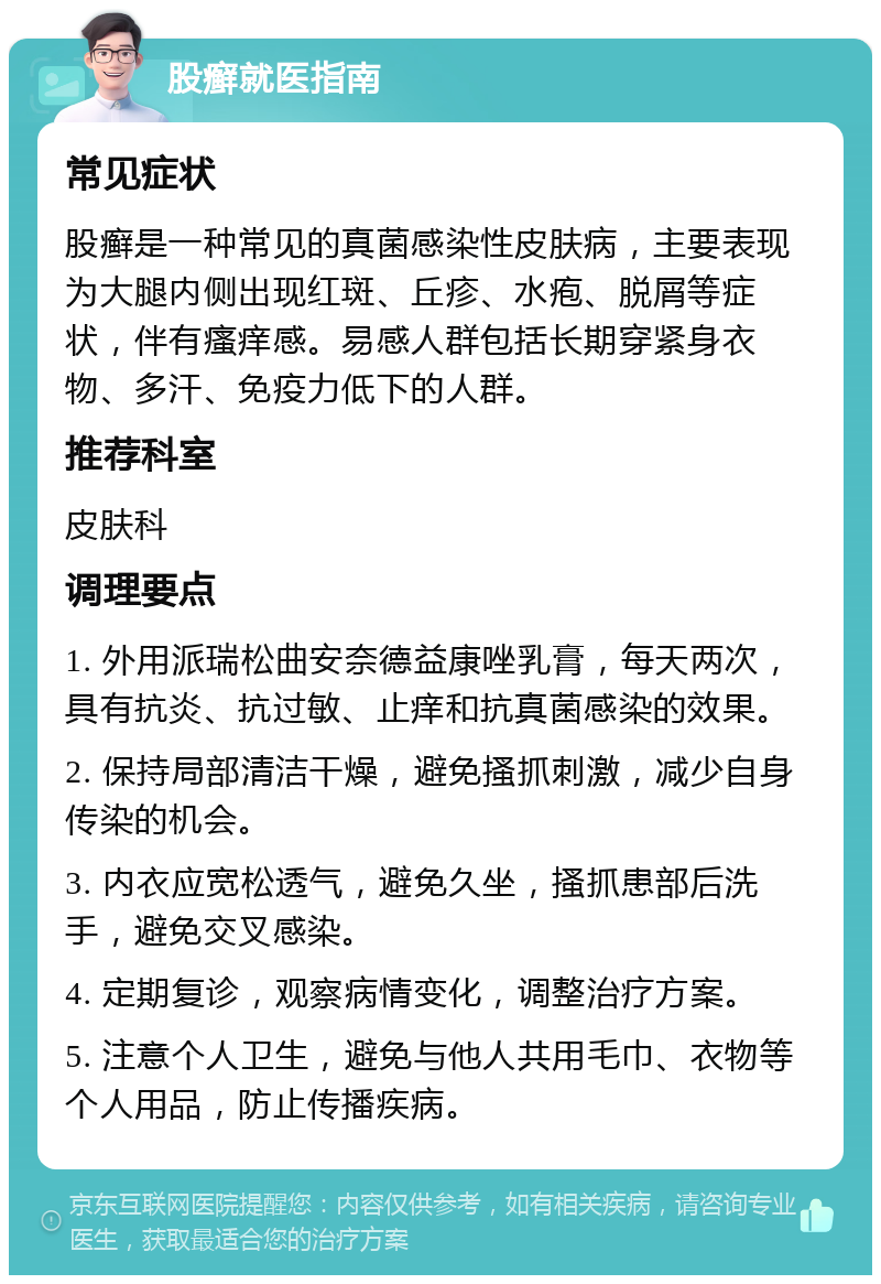 股癣就医指南 常见症状 股癣是一种常见的真菌感染性皮肤病，主要表现为大腿内侧出现红斑、丘疹、水疱、脱屑等症状，伴有瘙痒感。易感人群包括长期穿紧身衣物、多汗、免疫力低下的人群。 推荐科室 皮肤科 调理要点 1. 外用派瑞松曲安奈德益康唑乳膏，每天两次，具有抗炎、抗过敏、止痒和抗真菌感染的效果。 2. 保持局部清洁干燥，避免搔抓刺激，减少自身传染的机会。 3. 内衣应宽松透气，避免久坐，搔抓患部后洗手，避免交叉感染。 4. 定期复诊，观察病情变化，调整治疗方案。 5. 注意个人卫生，避免与他人共用毛巾、衣物等个人用品，防止传播疾病。